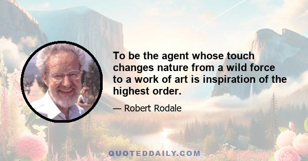 To be the agent whose touch changes nature from a wild force to a work of art is inspiration of the highest order.