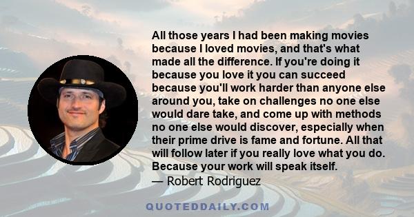 All those years I had been making movies because I loved movies, and that's what made all the difference. If you're doing it because you love it you can succeed because you'll work harder than anyone else around you,