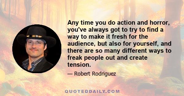 Any time you do action and horror, you've always got to try to find a way to make it fresh for the audience, but also for yourself, and there are so many different ways to freak people out and create tension.