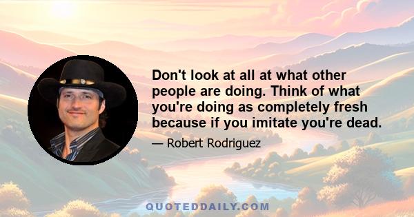 Don't look at all at what other people are doing. Think of what you're doing as completely fresh because if you imitate you're dead.