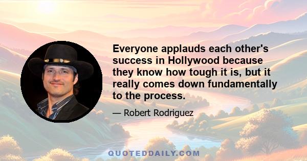 Everyone applauds each other's success in Hollywood because they know how tough it is, but it really comes down fundamentally to the process.