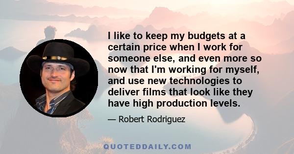 I like to keep my budgets at a certain price when I work for someone else, and even more so now that I'm working for myself, and use new technologies to deliver films that look like they have high production levels.