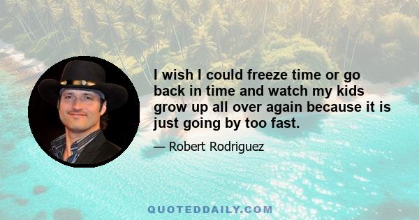 I wish I could freeze time or go back in time and watch my kids grow up all over again because it is just going by too fast.