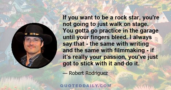 If you want to be a rock star, you're not going to just walk on stage. You gotta go practice in the garage until your fingers bleed. I always say that - the same with writing and the same with filmmaking - if it's