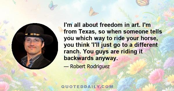 I'm all about freedom in art. I'm from Texas, so when someone tells you which way to ride your horse, you think 'I'll just go to a different ranch. You guys are riding it backwards anyway.