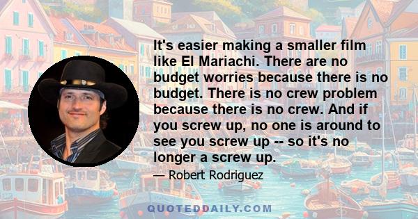 It's easier making a smaller film like El Mariachi. There are no budget worries because there is no budget. There is no crew problem because there is no crew. And if you screw up, no one is around to see you screw up -- 