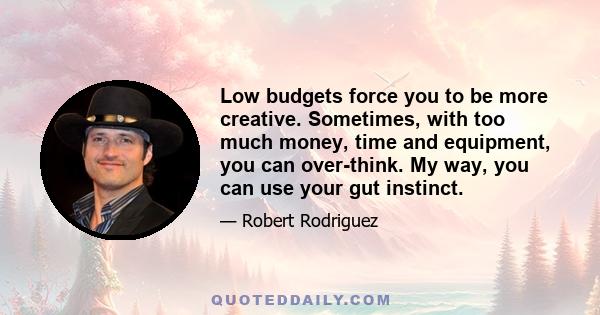 Low budgets force you to be more creative. Sometimes, with too much money, time and equipment, you can over-think. My way, you can use your gut instinct.