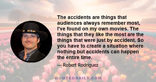 The accidents are things that audiences always remember most, I've found on my own movies. The things that they like the most are the things that were just by accident. So you have to create a situation where nothing