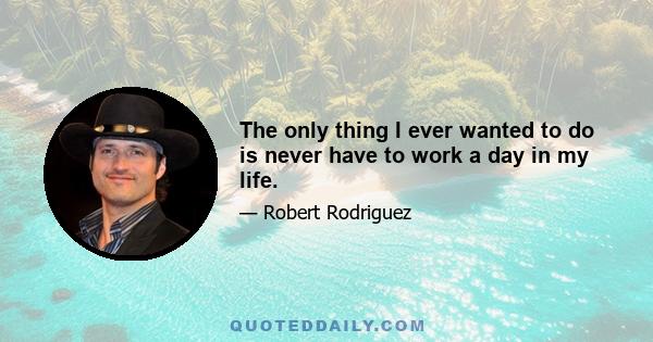 The only thing I ever wanted to do is never have to work a day in my life.