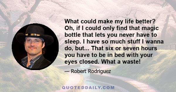 What could make my life better? Oh, if I could only find that magic bottle that lets you never have to sleep. I have so much stuff I wanna do, but... That six or seven hours you have to be in bed with your eyes closed.