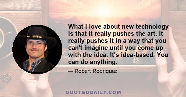 What I love about new technology is that it really pushes the art. It really pushes it in a way that you can't imagine until you come up with the idea. It's idea-based. You can do anything.