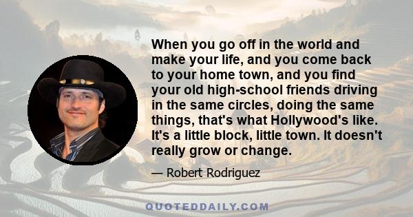 When you go off in the world and make your life, and you come back to your home town, and you find your old high-school friends driving in the same circles, doing the same things, that's what Hollywood's like. It's a