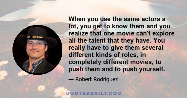 When you use the same actors a lot, you get to know them and you realize that one movie can't explore all the talent that they have. You really have to give them several different kinds of roles, in completely different 