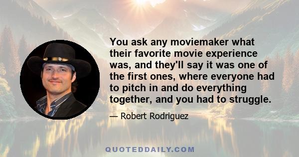 You ask any moviemaker what their favorite movie experience was, and they'll say it was one of the first ones, where everyone had to pitch in and do everything together, and you had to struggle.