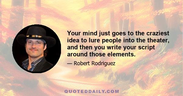 Your mind just goes to the craziest idea to lure people into the theater, and then you write your script around those elements.