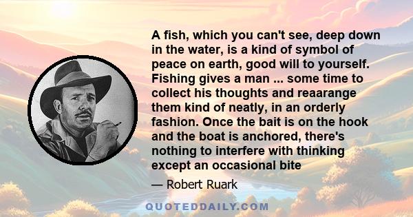 A fish, which you can't see, deep down in the water, is a kind of symbol of peace on earth, good will to yourself. Fishing gives a man ... some time to collect his thoughts and reaarange them kind of neatly, in an