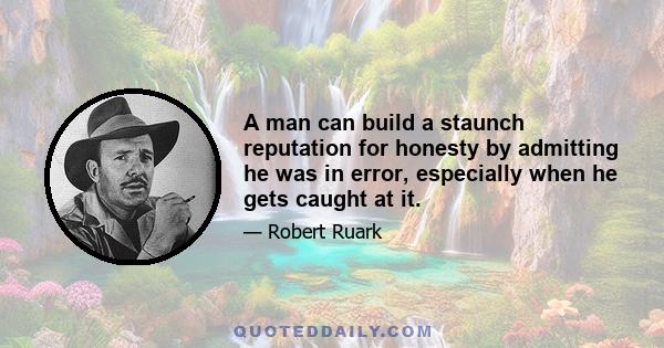 A man can build a staunch reputation for honesty by admitting he was in error, especially when he gets caught at it.