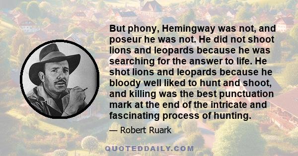 But phony, Hemingway was not, and poseur he was not. He did not shoot lions and leopards because he was searching for the answer to life. He shot lions and leopards because he bloody well liked to hunt and shoot, and