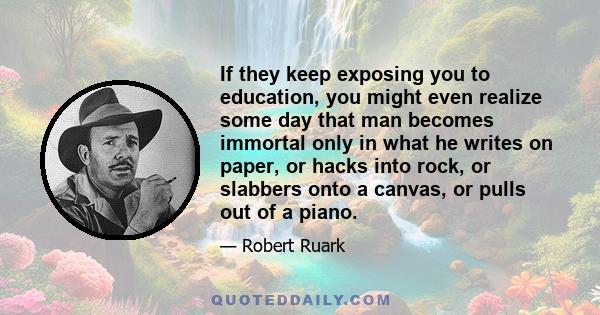 If they keep exposing you to education, you might even realize some day that man becomes immortal only in what he writes on paper, or hacks into rock, or slabbers onto a canvas, or pulls out of a piano.