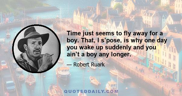 Time just seems to fly away for a boy. That, I s’pose, is why one day you wake up suddenly and you ain’t a boy any longer.