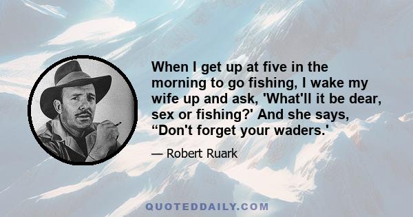 When I get up at five in the morning to go fishing, I wake my wife up and ask, 'What'll it be dear, sex or fishing?' And she says, “Don't forget your waders.'