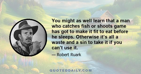 You might as well learn that a man who catches fish or shoots game has got to make it fit to eat before he sleeps. Otherwise it’s all a waste and a sin to take it if you can’t use it.