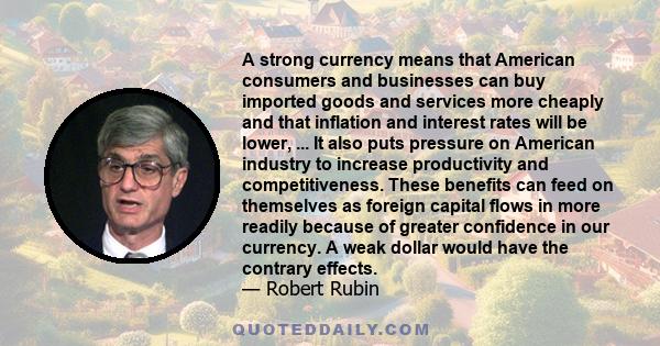 A strong currency means that American consumers and businesses can buy imported goods and services more cheaply and that inflation and interest rates will be lower, ... It also puts pressure on American industry to