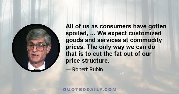 All of us as consumers have gotten spoiled, ... We expect customized goods and services at commodity prices. The only way we can do that is to cut the fat out of our price structure.