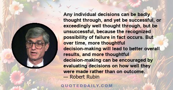 Any individual decisions can be badly thought through, and yet be successful, or exceedingly well thought through, but be unsuccessful, because the recognized possibility of failure in fact occurs. But over time, more