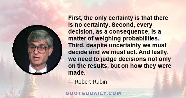 First, the only certainty is that there is no certainty. Second, every decision, as a consequence, is a matter of weighing probabilities. Third, despite uncertainty we must decide and we must act. And lastly, we need to 