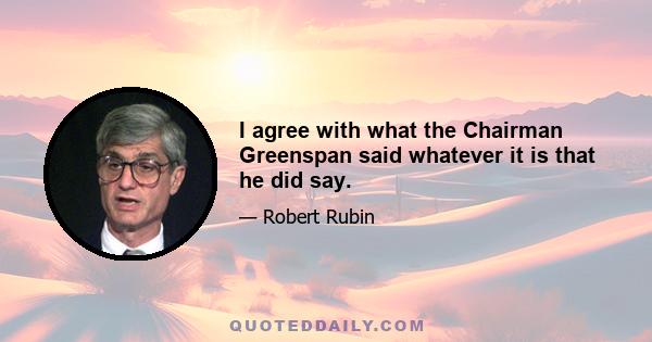 I agree with what the Chairman Greenspan said whatever it is that he did say.