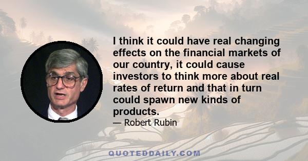 I think it could have real changing effects on the financial markets of our country, it could cause investors to think more about real rates of return and that in turn could spawn new kinds of products.