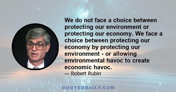 We do not face a choice between protecting our environment or protecting our economy. We face a choice between protecting our economy by protecting our environment - or allowing environmental havoc to create economic