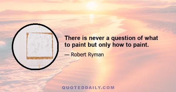 There is never a question of what to paint but only how to paint.