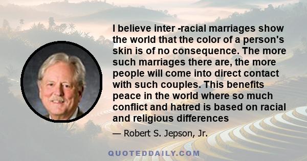 I believe inter -racial marriages show the world that the color of a person's skin is of no consequence. The more such marriages there are, the more people will come into direct contact with such couples. This benefits