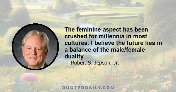 The feminine aspect has been crushed for millennia in most cultures. I believe the future lies in a balance of the male/female duality