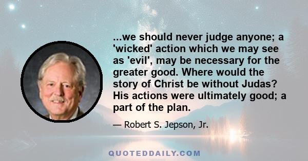 ...we should never judge anyone; a 'wicked' action which we may see as 'evil', may be necessary for the greater good. Where would the story of Christ be without Judas? His actions were ultimately good; a part of the