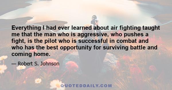 Everything I had ever learned about air fighting taught me that the man who is aggressive, who pushes a fight, is the pilot who is successful in combat and who has the best opportunity for surviving battle and coming