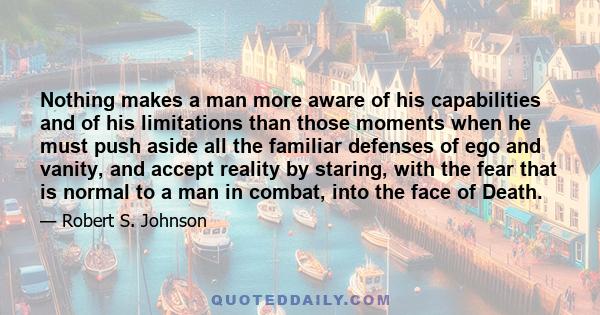 Nothing makes a man more aware of his capabilities and of his limitations than those moments when he must push aside all the familiar defenses of ego and vanity, and accept reality by staring, with the fear that is