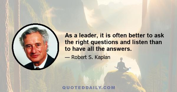 As a leader, it is often better to ask the right questions and listen than to have all the answers.