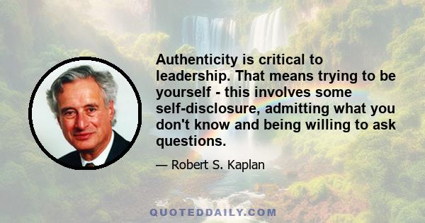 Authenticity is critical to leadership. That means trying to be yourself - this involves some self-disclosure, admitting what you don't know and being willing to ask questions.