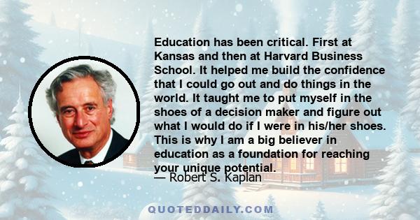 Education has been critical. First at Kansas and then at Harvard Business School. It helped me build the confidence that I could go out and do things in the world. It taught me to put myself in the shoes of a decision