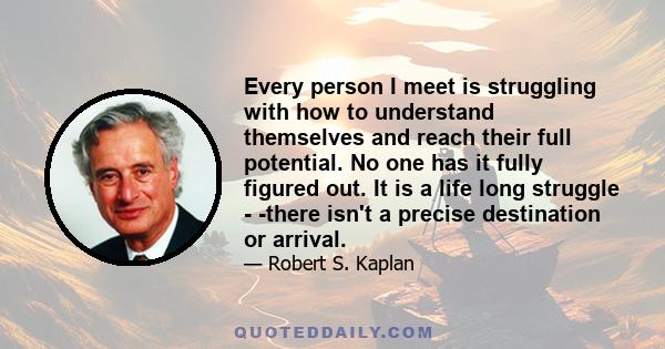 Every person I meet is struggling with how to understand themselves and reach their full potential. No one has it fully figured out. It is a life long struggle - -there isn't a precise destination or arrival.