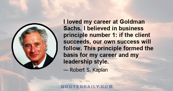 I loved my career at Goldman Sachs. I believed in business principle number 1: if the client succeeds, our own success will follow. This principle formed the basis for my career and my leadership style.