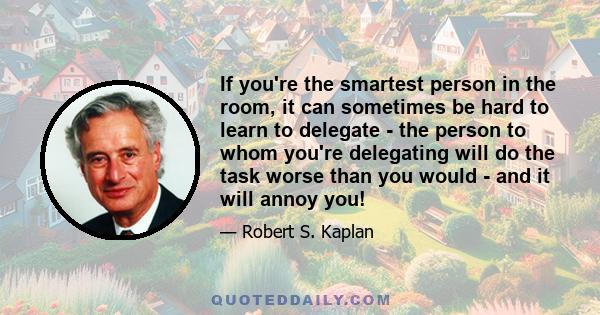 If you're the smartest person in the room, it can sometimes be hard to learn to delegate - the person to whom you're delegating will do the task worse than you would - and it will annoy you!