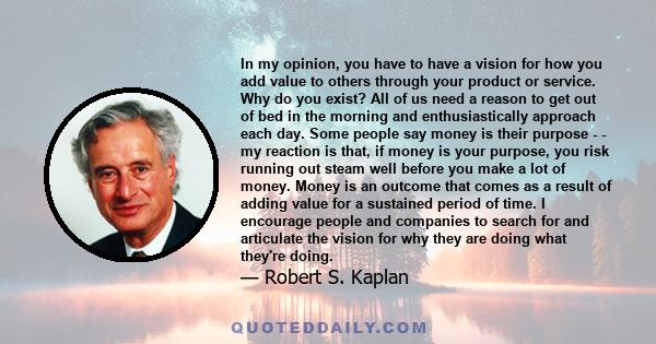 In my opinion, you have to have a vision for how you add value to others through your product or service. Why do you exist? All of us need a reason to get out of bed in the morning and enthusiastically approach each