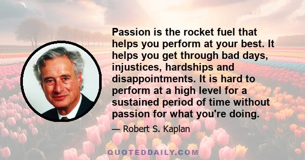 Passion is the rocket fuel that helps you perform at your best. It helps you get through bad days, injustices, hardships and disappointments. It is hard to perform at a high level for a sustained period of time without