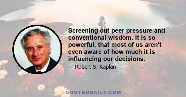 Screening out peer pressure and conventional wisdom. It is so powerful, that most of us aren't even aware of how much it is influencing our decisions.