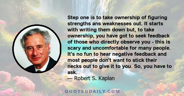 Step one is to take ownership of figuring strengths ans weaknesses out. It starts with writing them down but, to take ownership, you have got to seek feedback of those who directly observe you - this is scary and