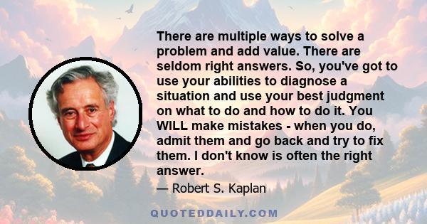 There are multiple ways to solve a problem and add value. There are seldom right answers. So, you've got to use your abilities to diagnose a situation and use your best judgment on what to do and how to do it. You WILL